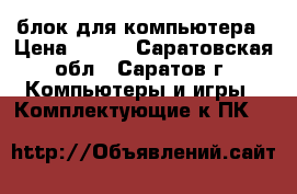 блок для компьютера › Цена ­ 300 - Саратовская обл., Саратов г. Компьютеры и игры » Комплектующие к ПК   